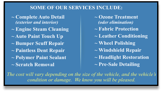 The cost will vary depending on the size of the vehicle, and the vehicle’s condition or damage.  We know you will be pleased. ~ Complete Auto Detail    (exterior and interior) ~ Engine Steam Cleaning ~ Auto Paint Touch Up ~ Bumper Scuff Repair ~ Paintless Dent Repair ~ Polymer Paint Sealant ~ Scratch Removal ~ Ozone Treatment    (oder elimination) ~ Fabric Protection ~ Leather Conditioning ~ Wheel Polishing ~ Windshield Repair ~ Headlight Restoration ~ Pre-Sale Detailing SOME OF OUR SERVICES INCLUDE:
