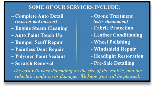 The cost will vary depending on the size of the vehicle, and the vehicle’s condition or damage.  We know you will be pleased. ~ Complete Auto Detail    (exterior and interior) ~ Engine Steam Cleaning ~ Auto Paint Touch Up ~ Bumper Scuff Repair ~ Paintless Dent Repair ~ Polymer Paint Sealant ~ Scratch Removal ~ Ozone Treatment    (oder elimination) ~ Fabric Protection ~ Leather Conditioning ~ Wheel Polishing ~ Windshield Repair ~ Headlight Restoration ~ Pre-Sale Detailing SOME OF OUR SERVICES INCLUDE: